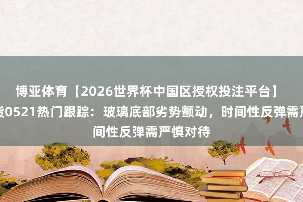 博亚体育【2026世界杯中国区授权投注平台】 光大期货0521热门跟踪：玻璃底部劣势颤动，时间性反弹需严慎对待