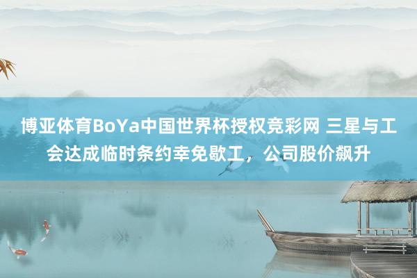 博亚体育BoYa中国世界杯授权竞彩网 三星与工会达成临时条约幸免歇工，公司股价飙升
