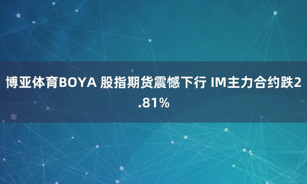 博亚体育BOYA 股指期货震憾下行 IM主力合约跌2.81%