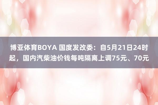 博亚体育BOYA 国度发改委：自5月21日24时起，国内汽柴油价钱每吨隔离上调75元、70元