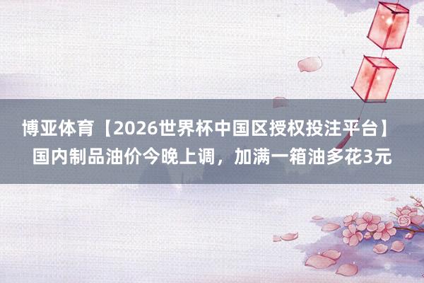 博亚体育【2026世界杯中国区授权投注平台】 国内制品油价今晚上调，加满一箱油多花3元