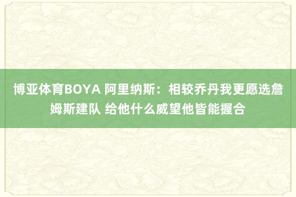 博亚体育BOYA 阿里纳斯：相较乔丹我更愿选詹姆斯建队 给他什么威望他皆能握合