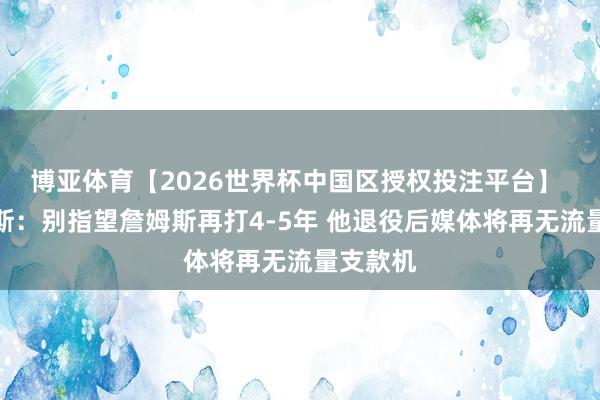 博亚体育【2026世界杯中国区授权投注平台】 阿里纳斯：别指望詹姆斯再打4-5年 他退役后媒体将再无流量支款机