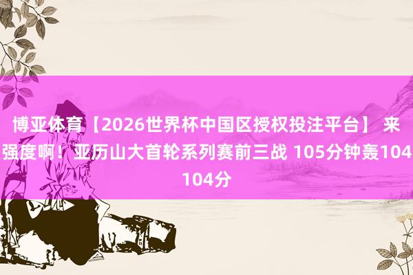 博亚体育【2026世界杯中国区授权投注平台】 来点强度啊！亚历山大首轮系列赛前三战 105分钟轰104分