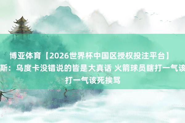 博亚体育【2026世界杯中国区授权投注平台】 阿里纳斯：乌度卡没错说的皆是大真话 火箭球员瞎打一气该死挨骂