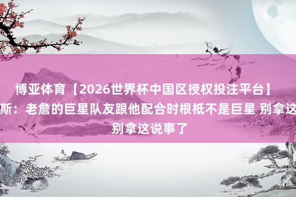 博亚体育【2026世界杯中国区授权投注平台】 阿里纳斯：老詹的巨星队友跟他配合时根柢不是巨星 别拿这说事了