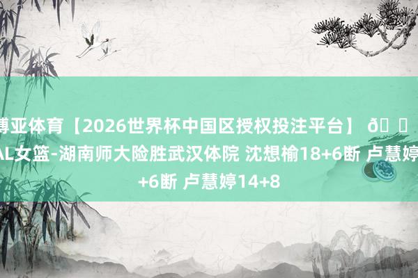 博亚体育【2026世界杯中国区授权投注平台】 🏀CUBAL女篮-湖南师大险胜武汉体院 沈想榆18+6断 卢慧婷14+8