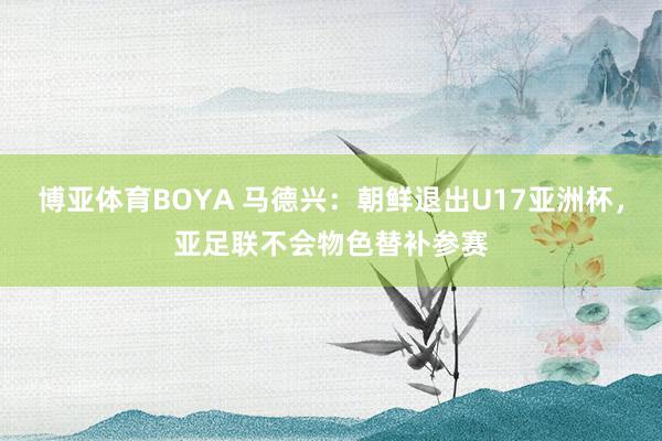 博亚体育BOYA 马德兴：朝鲜退出U17亚洲杯，亚足联不会物色替补参赛