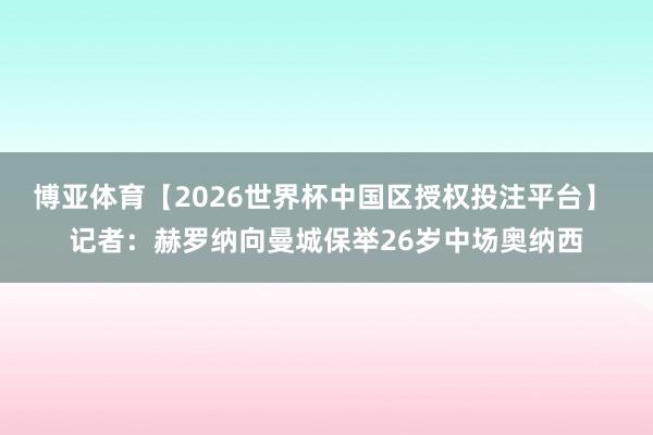 博亚体育【2026世界杯中国区授权投注平台】 记者：赫罗纳向曼城保举26岁中场奥纳西