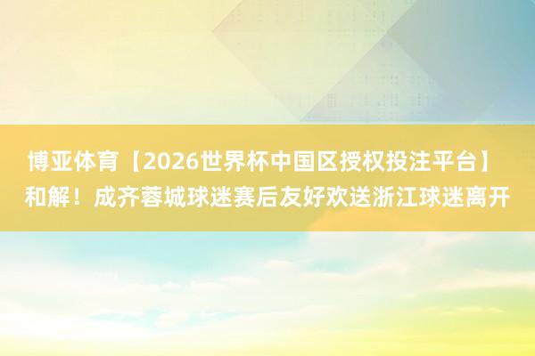 博亚体育【2026世界杯中国区授权投注平台】 和解！成齐蓉城球迷赛后友好欢送浙江球迷离开