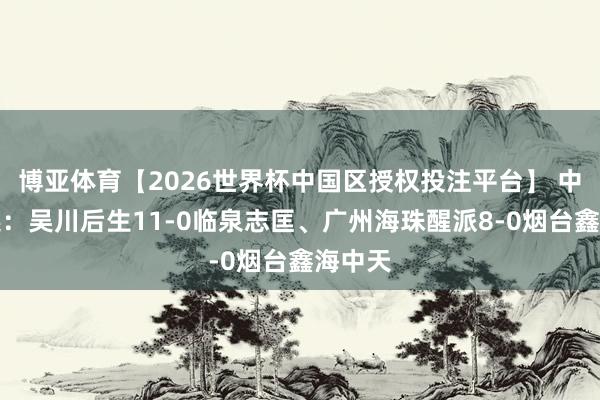 博亚体育【2026世界杯中国区授权投注平台】 中冠综述：吴川后生11-0临泉志匡、广州海珠醒派8-0烟台鑫海中天