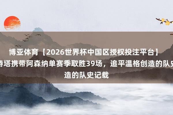 博亚体育【2026世界杯中国区授权投注平台】 阿尔特塔携带阿森纳单赛季取胜39场，追平温格创造的队史记载