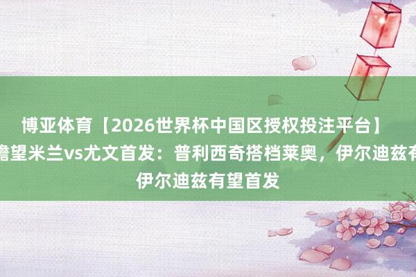 博亚体育【2026世界杯中国区授权投注平台】 意天外瞻望米兰vs尤文首发：普利西奇搭档莱奥，伊尔迪兹有望首发