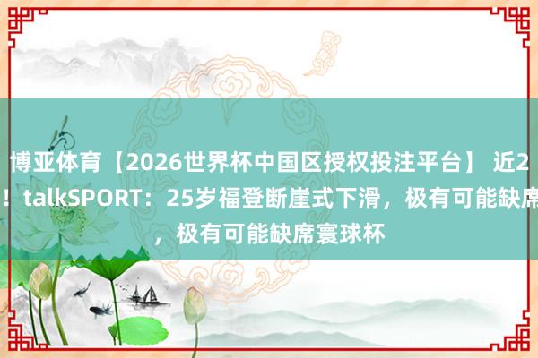 博亚体育【2026世界杯中国区授权投注平台】 近24场0球！talkSPORT：25岁福登断崖式下滑，极有可能缺席寰球杯