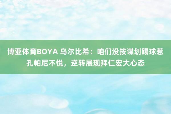 博亚体育BOYA 乌尔比希：咱们没按谋划踢球惹孔帕尼不悦，逆转展现拜仁宏大心态