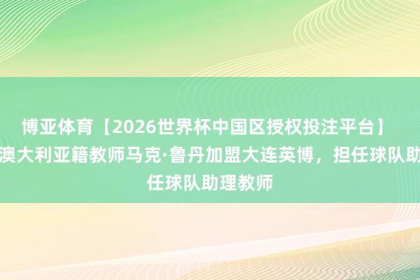 博亚体育【2026世界杯中国区授权投注平台】 官方：澳大利亚籍教师马克·鲁丹加盟大连英博，担任球队助理教师