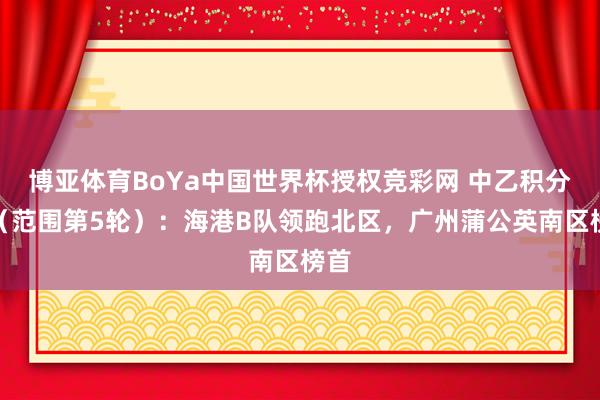 博亚体育BoYa中国世界杯授权竞彩网 中乙积分榜（范围第5轮）：海港B队领跑北区，广州蒲公英南区榜首