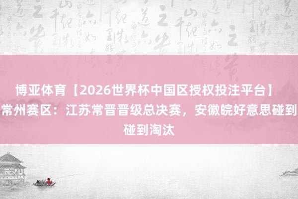 博亚体育【2026世界杯中国区授权投注平台】 中冠常州赛区：江苏常晋晋级总决赛，安徽皖好意思碰到淘汰
