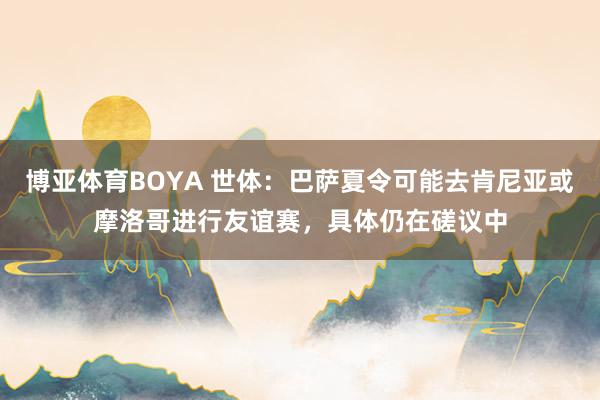 博亚体育BOYA 世体：巴萨夏令可能去肯尼亚或摩洛哥进行友谊赛，具体仍在磋议中