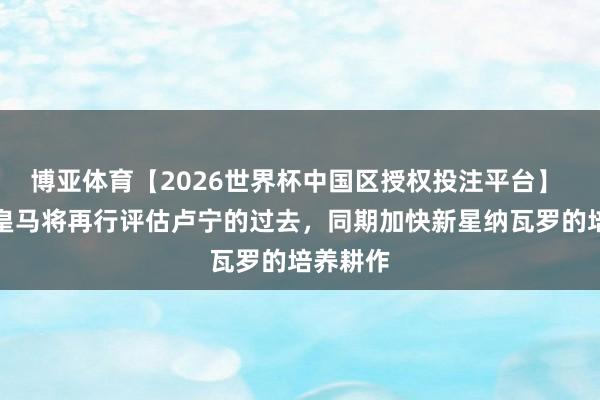 博亚体育【2026世界杯中国区授权投注平台】 阿斯：皇马将再行评估卢宁的过去，同期加快新星纳瓦罗的培养耕作