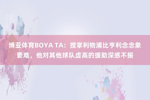 博亚体育BOYA TA：捏掌利物浦比亨利念念象要难，他对其他球队虚高的援助深感不振