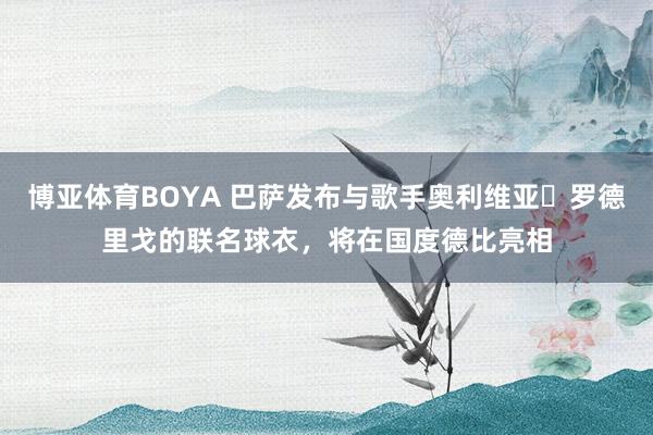 博亚体育BOYA 巴萨发布与歌手奥利维亚・罗德里戈的联名球衣，将在国度德比亮相