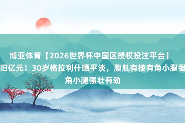博亚体育【2026世界杯中国区授权投注平台】 躯壳依旧亿元！30岁格拉利什晒平淡，腹肌有棱有角小腿强壮有劲
