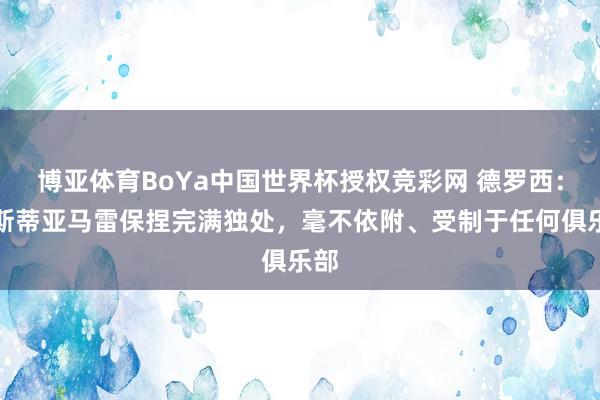 博亚体育BoYa中国世界杯授权竞彩网 德罗西：奥斯蒂亚马雷保捏完满独处，毫不依附、受制于任何俱乐部