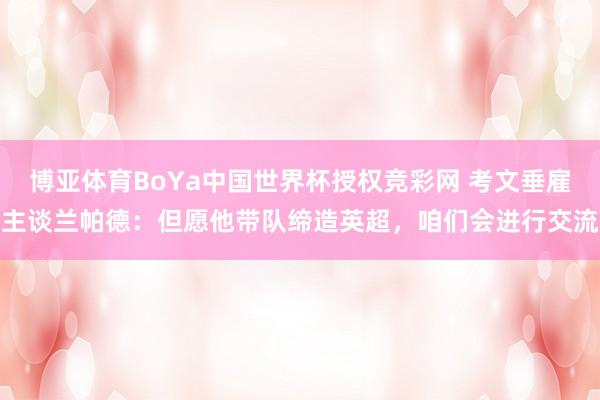 博亚体育BoYa中国世界杯授权竞彩网 考文垂雇主谈兰帕德：但愿他带队缔造英超，咱们会进行交流