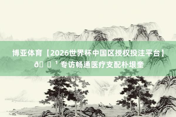 博亚体育【2026世界杯中国区授权投注平台】 📹 专访畅通医疗支配朴垠奎