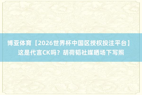 博亚体育【2026世界杯中国区授权投注平台】 这是代言CK吗？胡荷韬社媒晒场下写照