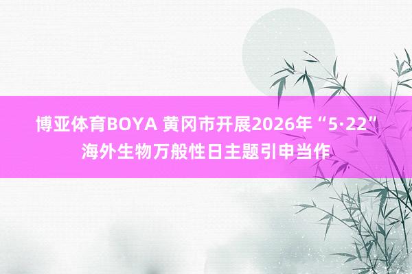 博亚体育BOYA 黄冈市开展2026年“5·22”海外生物万般性日主题引申当作