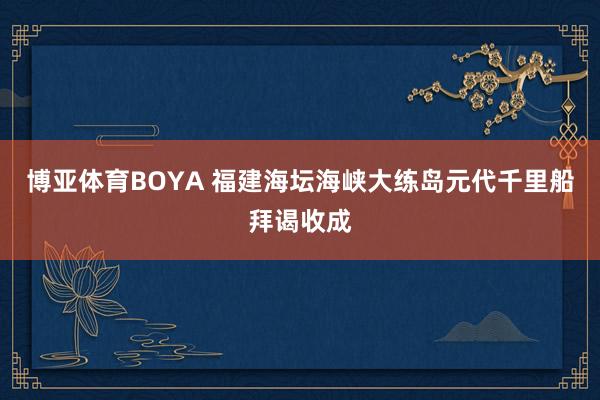 博亚体育BOYA 福建海坛海峡大练岛元代千里船拜谒收成