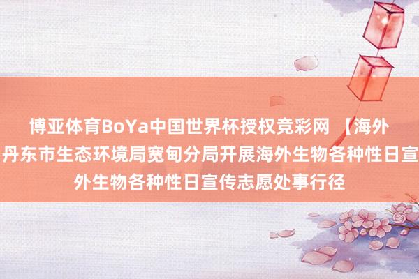 博亚体育BoYa中国世界杯授权竞彩网 【海外生物各种性日】丹东市生态环境局宽甸分局开展海外生物各种性日宣传志愿处事行径