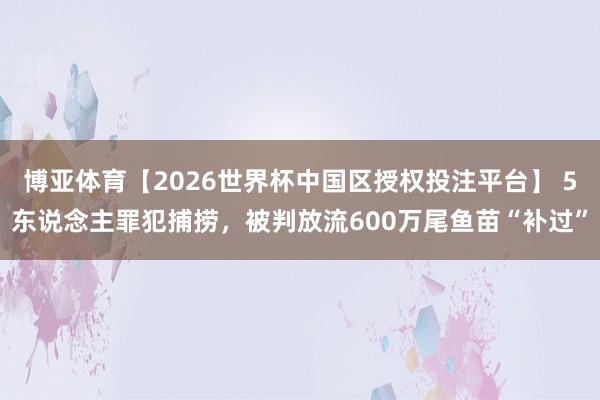 博亚体育【2026世界杯中国区授权投注平台】 5东说念主罪犯捕捞，被判放流600万尾鱼苗“补过”