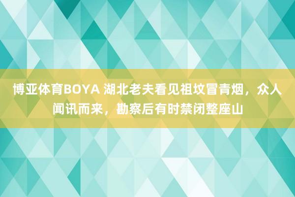 博亚体育BOYA 湖北老夫看见祖坟冒青烟，众人闻讯而来，勘察后有时禁闭整座山