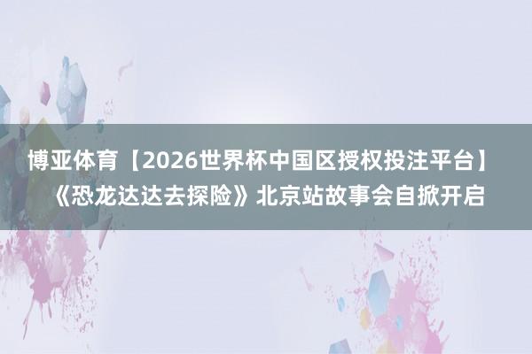 博亚体育【2026世界杯中国区授权投注平台】 《恐龙达达去探险》北京站故事会自掀开启