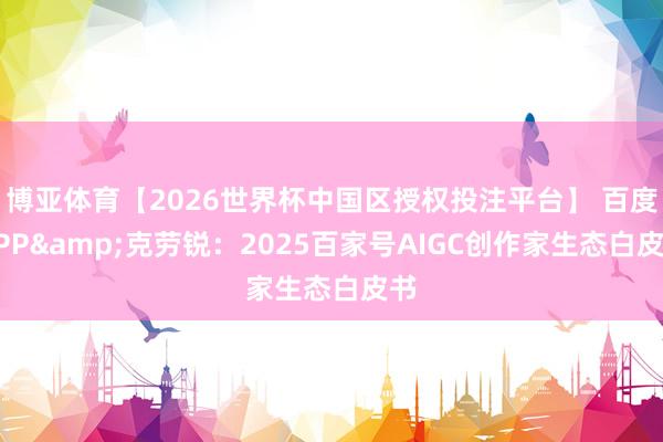 博亚体育【2026世界杯中国区授权投注平台】 百度APP&克劳锐：2025百家号AIGC创作家生态白皮书
