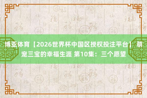 博亚体育【2026世界杯中国区授权投注平台】 萌宠三宝的幸福生涯 第10集：三个愿望
