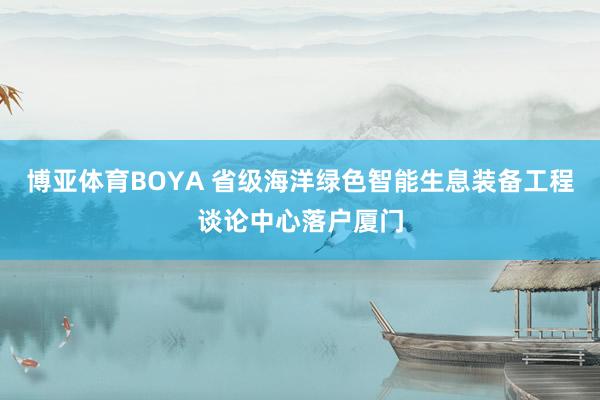 博亚体育BOYA 省级海洋绿色智能生息装备工程谈论中心落户厦门