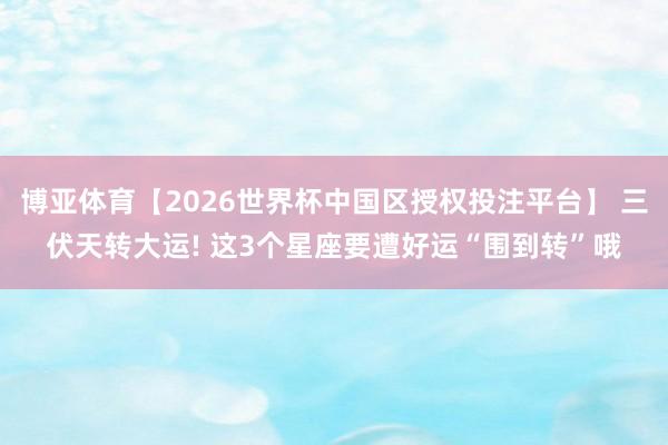 博亚体育【2026世界杯中国区授权投注平台】 三伏天转大运! 这3个星座要遭好运“围到转”哦