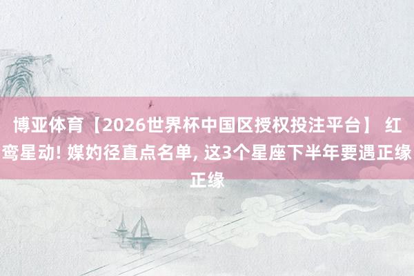 博亚体育【2026世界杯中国区授权投注平台】 红鸾星动! 媒妁径直点名单， 这3个星座下半年要遇正缘