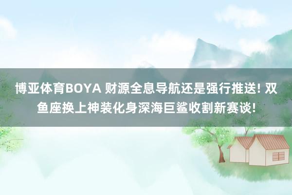 博亚体育BOYA 财源全息导航还是强行推送! 双鱼座换上神装化身深海巨鲨收割新赛谈!