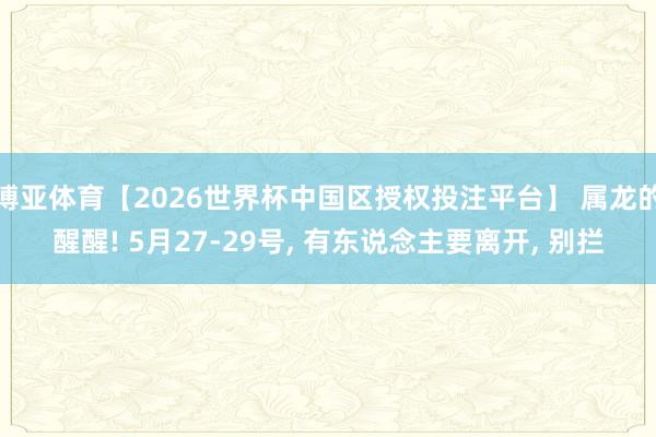 博亚体育【2026世界杯中国区授权投注平台】 属龙的醒醒! 5月27-29号， 有东说念主要离开， 别拦