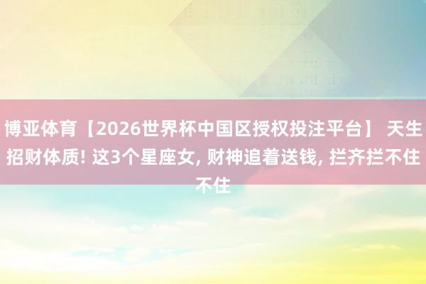 博亚体育【2026世界杯中国区授权投注平台】 天生招财体质! 这3个星座女， 财神追着送钱， 拦齐拦不住