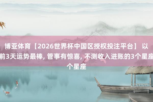 博亚体育【2026世界杯中国区授权投注平台】 以前3天运势最棒， 管事有惊喜， 不测收入进账的3个星座