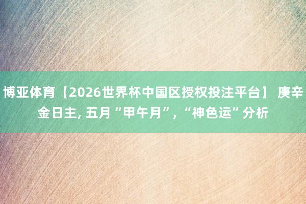 博亚体育【2026世界杯中国区授权投注平台】 庚辛金日主， 五月“甲午月”， “神色运”分析