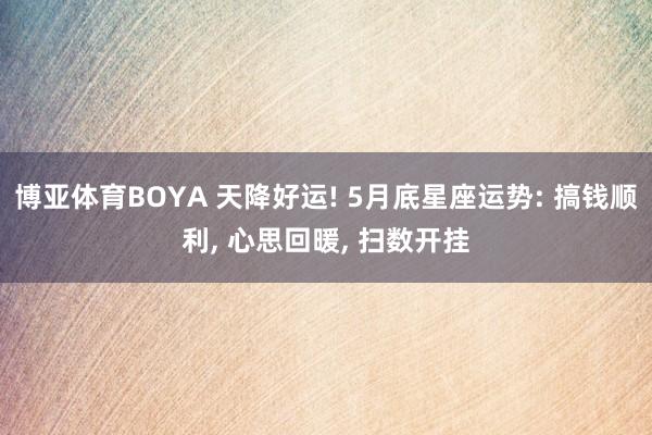 博亚体育BOYA 天降好运! 5月底星座运势: 搞钱顺利， 心思回暖， 扫数开挂