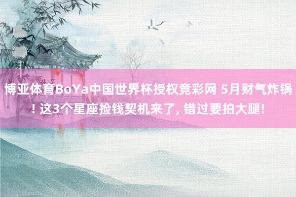 博亚体育BoYa中国世界杯授权竞彩网 5月财气炸锅! 这3个星座捡钱契机来了， 错过要拍大腿!