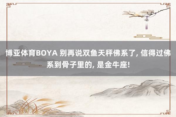 博亚体育BOYA 别再说双鱼天秤佛系了， 信得过佛系到骨子里的， 是金牛座!